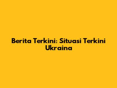 Berita Terkini: Situasi Terkini Ukraina