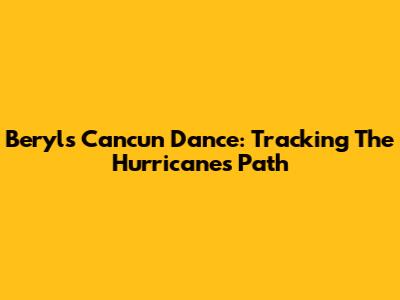 Beryl's Cancun Dance: Tracking The Hurricane's Path