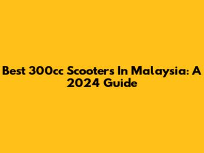 Best 300cc Scooters In Malaysia: A 2024 Guide