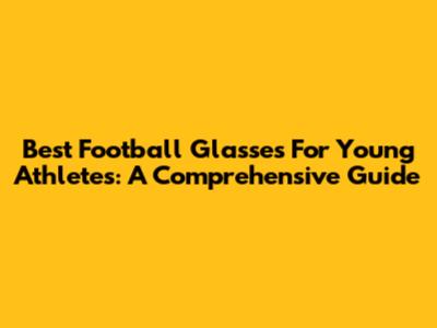 Best Football Glasses For Young Athletes: A Comprehensive Guide