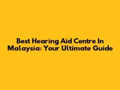 Best Hearing Aid Centre In Malaysia: Your Ultimate Guide