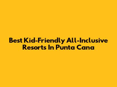 Best Kid-Friendly All-Inclusive Resorts In Punta Cana