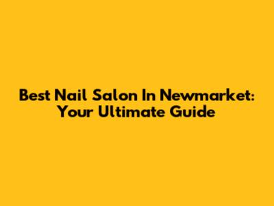 Best Nail Salon In Newmarket: Your Ultimate Guide