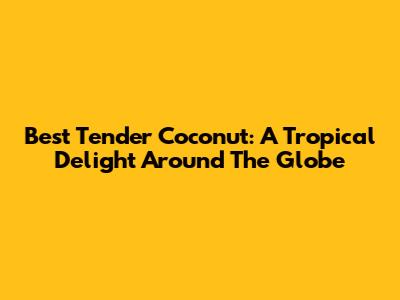 Best Tender Coconut: A Tropical Delight Around The Globe