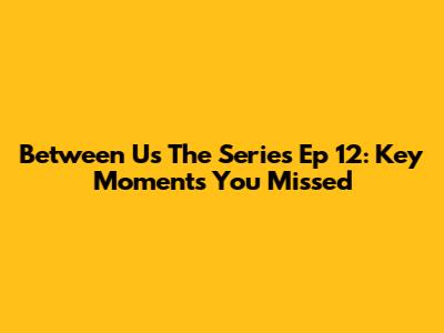 Between Us The Series Ep 12: Key Moments You Missed