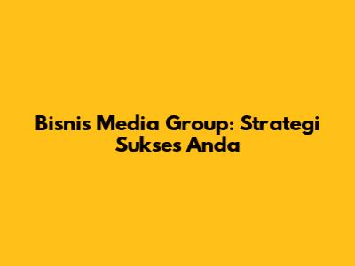 Bisnis Media Group: Strategi Sukses Anda