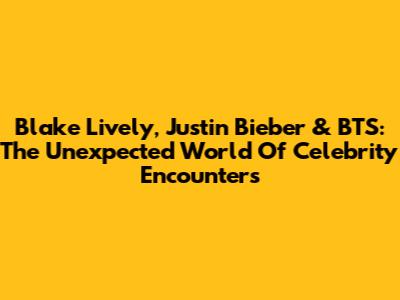 Blake Lively, Justin Bieber & BTS: The Unexpected World Of Celebrity Encounters