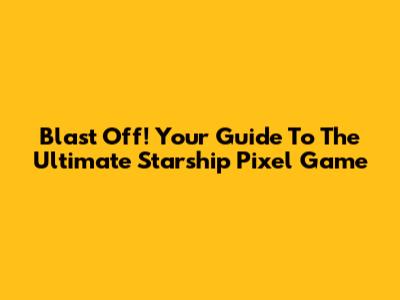 Blast Off! Your Guide To The Ultimate Starship Pixel Game