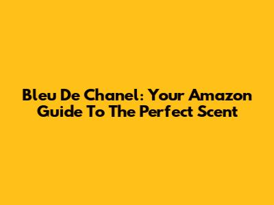 Bleu De Chanel: Your Amazon Guide To The Perfect Scent