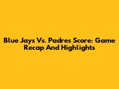 Blue Jays Vs. Padres Score: Game Recap And Highlights