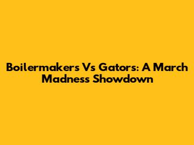 Boilermakers Vs Gators: A March Madness Showdown
