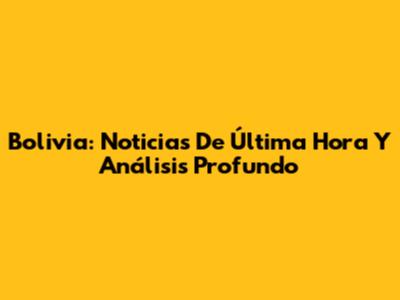 Bolivia: Noticias De Última Hora Y Análisis Profundo