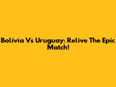 Bolivia Vs Uruguay: Relive The Epic Match!