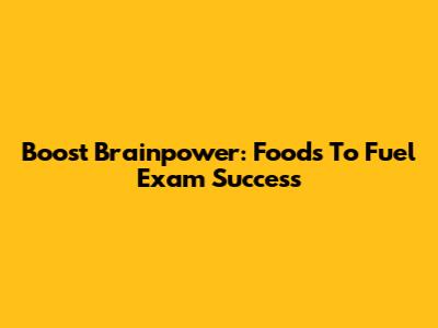 Boost Brainpower: Foods To Fuel Exam Success