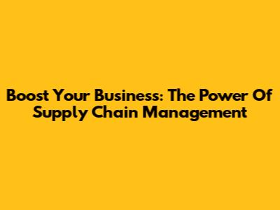 Boost Your Business: The Power Of Supply Chain Management