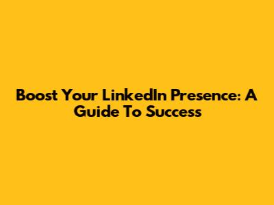 Boost Your LinkedIn Presence: A Guide To Success