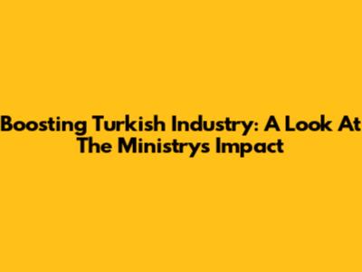 Boosting Turkish Industry: A Look At The Ministry's Impact