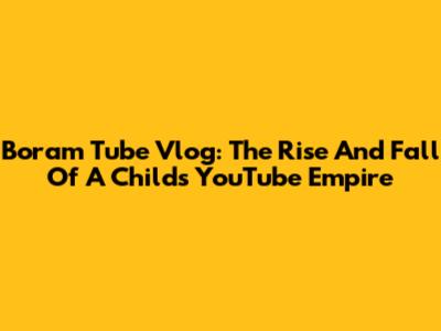 Boram Tube Vlog: The Rise And Fall Of A Child's YouTube Empire