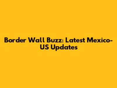Border Wall Buzz: Latest Mexico-US Updates
