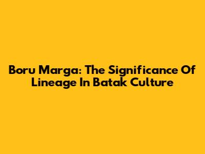 Boru Marga: The Significance Of Lineage In Batak Culture
