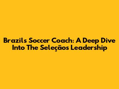 Brazil's Soccer Coach: A Deep Dive Into The Seleção's Leadership
