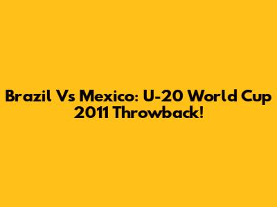 Brazil Vs Mexico: U-20 World Cup 2011 Throwback!
