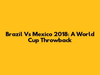 Brazil Vs Mexico 2018: A World Cup Throwback