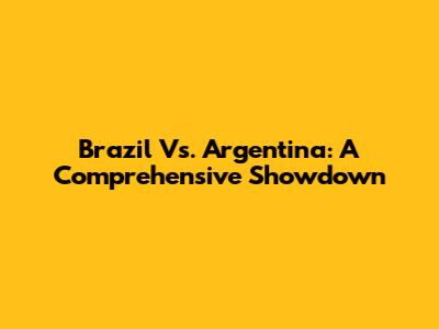Brazil Vs. Argentina: A Comprehensive Showdown