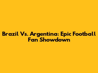 Brazil Vs. Argentina: Epic Football Fan Showdown