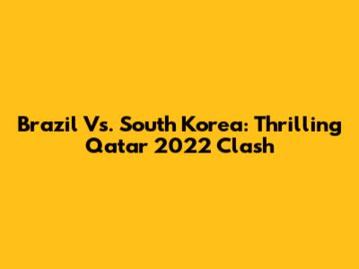 Brazil Vs. South Korea: Thrilling Qatar 2022 Clash