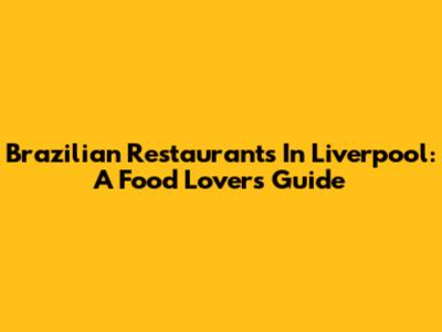 Brazilian Restaurants In Liverpool: A Food Lover's Guide