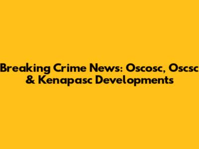Breaking Crime News: Oscosc, Oscsc & Kenapasc Developments