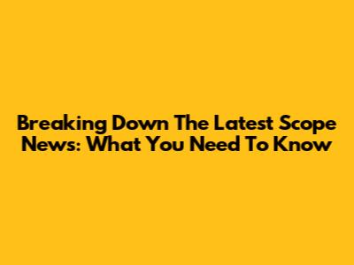 Breaking Down The Latest Scope News: What You Need To Know
