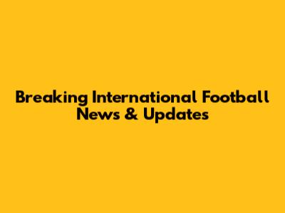 Breaking International Football News & Updates