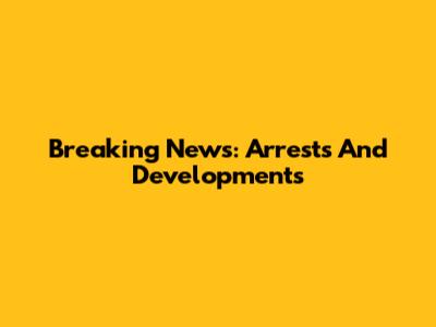 Breaking News: Arrests And Developments
