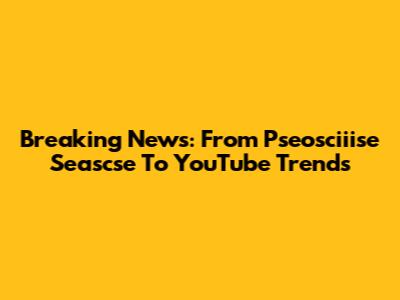 Breaking News: From Pseosciiise Seascse To YouTube Trends