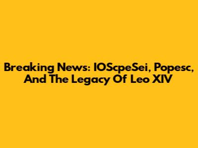 Breaking News: IOScpeSei, Popesc, And The Legacy Of Leo XIV