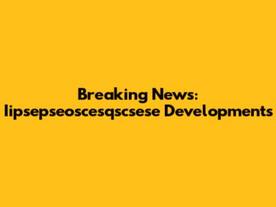 Breaking News: Iipsepseoscesqscsese Developments
