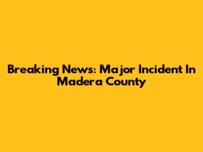 Breaking News: Major Incident In Madera County