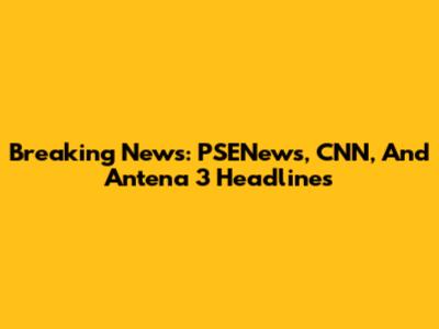 Breaking News: PSENews, CNN, And Antena 3 Headlines