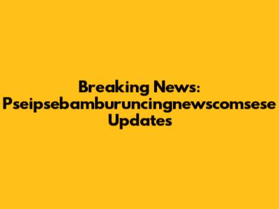 Breaking News: Pseipsebamburuncingnewscomsese Updates