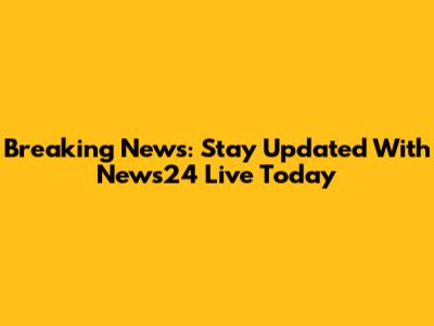 Breaking News: Stay Updated With News24 Live Today