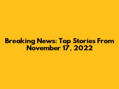 Breaking News: Top Stories From November 17, 2022
