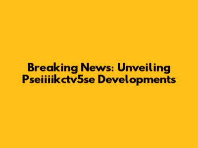 Breaking News: Unveiling Pseiiiikctv5se Developments