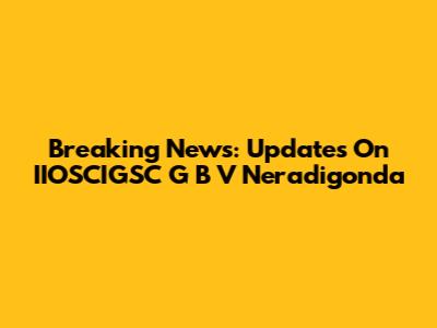Breaking News: Updates On IIOSCIGSC G B V Neradigonda