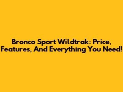 Bronco Sport Wildtrak: Price, Features, And Everything You Need!
