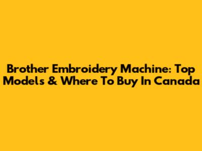 Brother Embroidery Machine: Top Models & Where To Buy In Canada