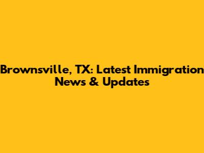 Brownsville, TX: Latest Immigration News & Updates