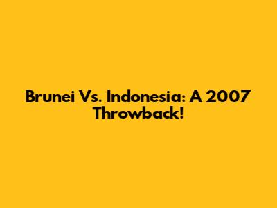 Brunei Vs. Indonesia: A 2007 Throwback!