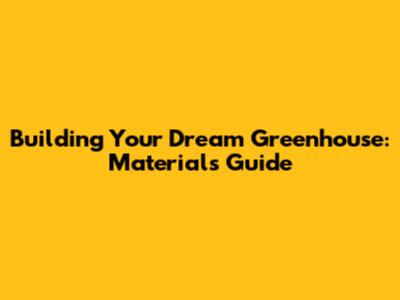 Building Your Dream Greenhouse: Materials Guide